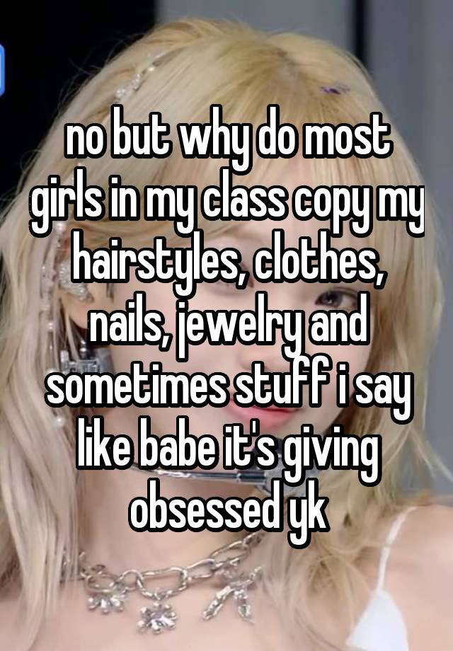 no but why do most girls in my class copy my hairstyles, clothes, nails, jewelry and sometimes stuff i say like babe it's giving obsessed yk