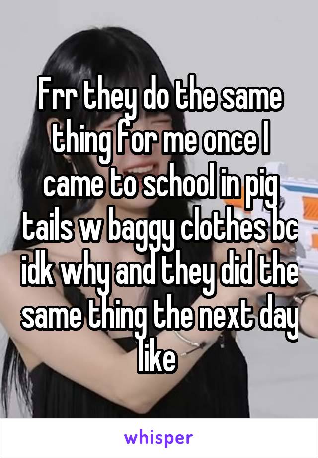 Frr they do the same thing for me once I came to school in pig tails w baggy clothes bc idk why and they did the same thing the next day like 