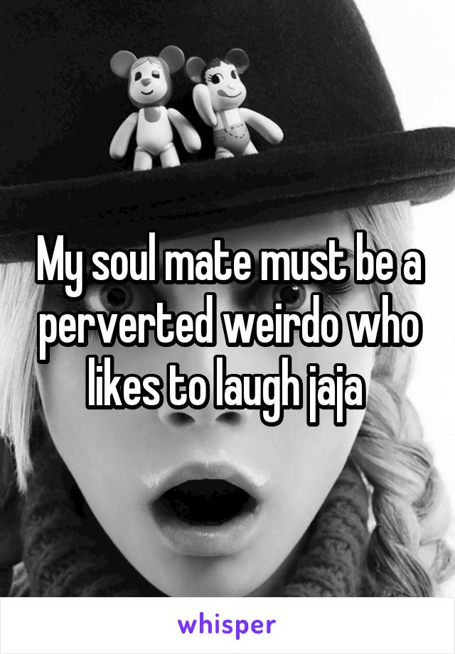 My soul mate must be a perverted weirdo who likes to laugh jaja 