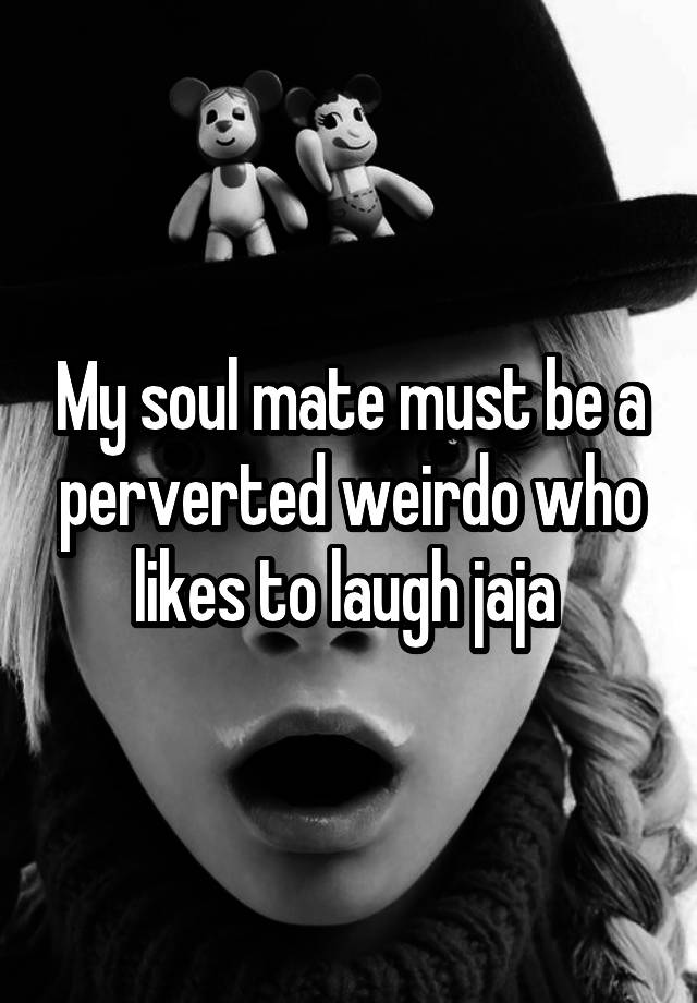 My soul mate must be a perverted weirdo who likes to laugh jaja 