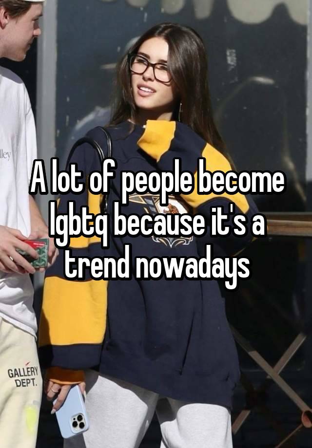 A lot of people become lgbtq because it's a trend nowadays