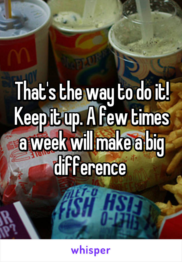 That's the way to do it! Keep it up. A few times a week will make a big difference 