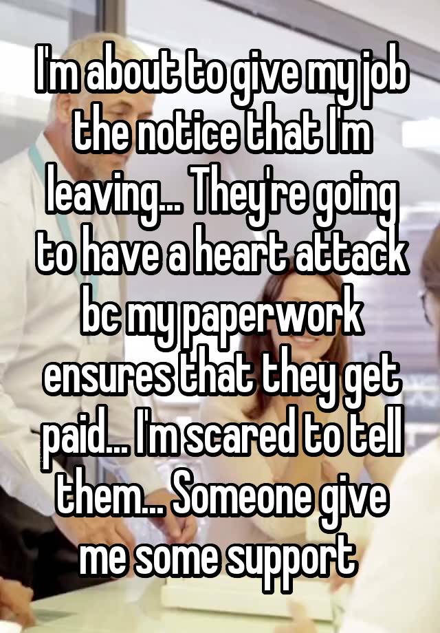 I'm about to give my job the notice that I'm leaving... They're going to have a heart attack bc my paperwork ensures that they get paid... I'm scared to tell them... Someone give me some support 