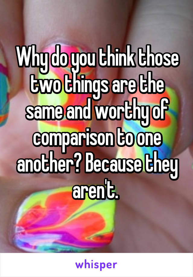 Why do you think those two things are the same and worthy of comparison to one another? Because they aren't. 
