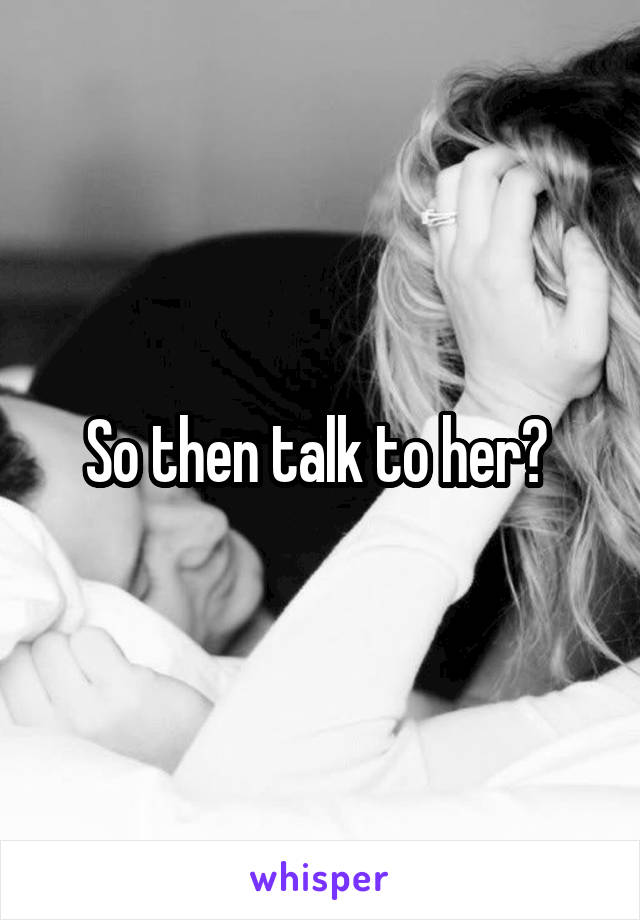 So then talk to her? 