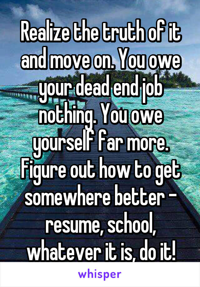 Realize the truth of it and move on. You owe your dead end job nothing. You owe yourself far more. Figure out how to get somewhere better - resume, school, whatever it is, do it!