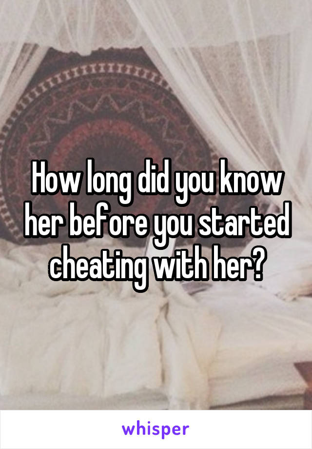 How long did you know her before you started cheating with her?