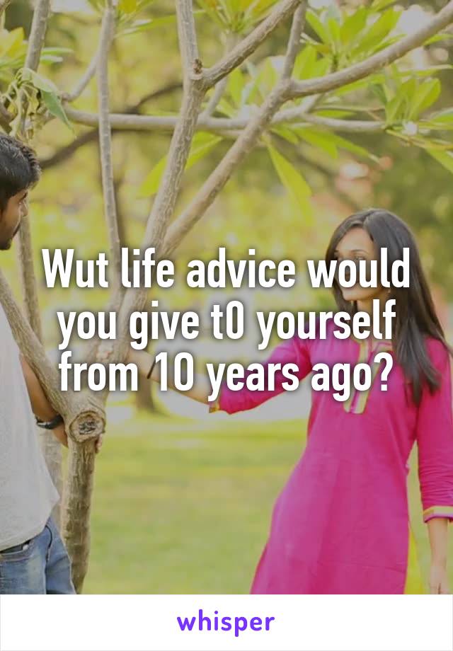 Wut life advice would you give t0 yourself from 1O years ago?