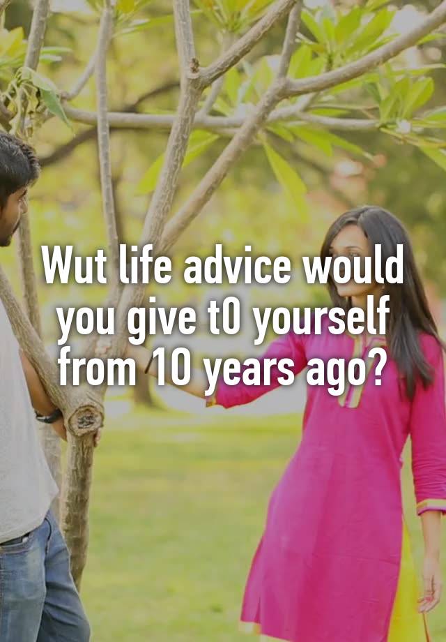 Wut life advice would you give t0 yourself from 1O years ago?