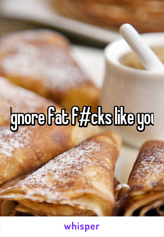 Ignore fat f#cks like you