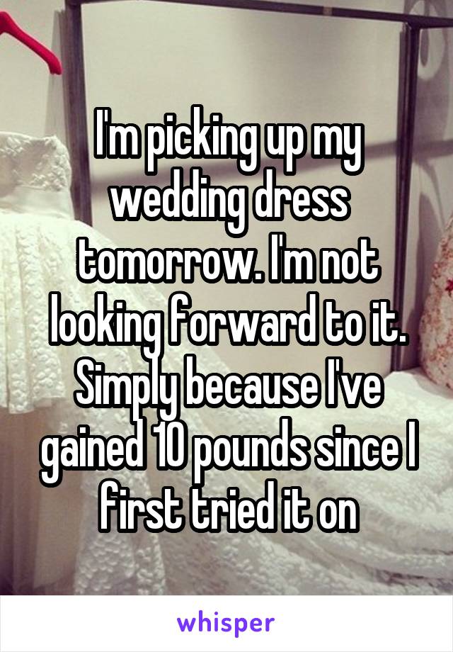 I'm picking up my wedding dress tomorrow. I'm not looking forward to it. Simply because I've gained 10 pounds since I first tried it on