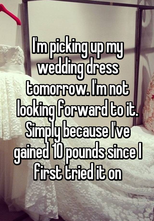 I'm picking up my wedding dress tomorrow. I'm not looking forward to it. Simply because I've gained 10 pounds since I first tried it on