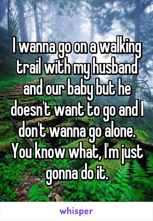 I wanna go on a walking trail with my husband and our baby but he doesn't want to go and I don't wanna go alone. You know what, I'm just gonna do it.