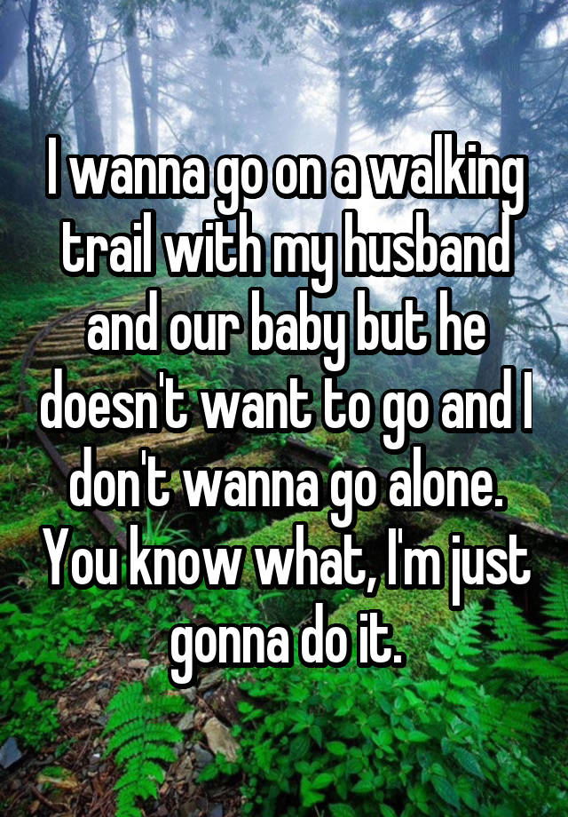 I wanna go on a walking trail with my husband and our baby but he doesn't want to go and I don't wanna go alone. You know what, I'm just gonna do it.