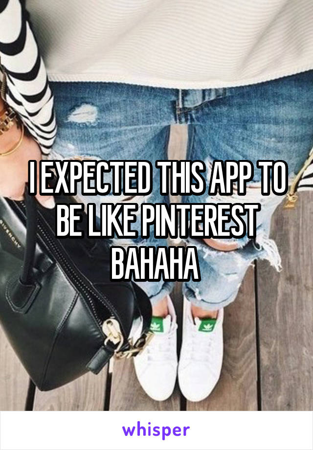 I EXPECTED THIS APP TO BE LIKE PINTEREST BAHAHA 