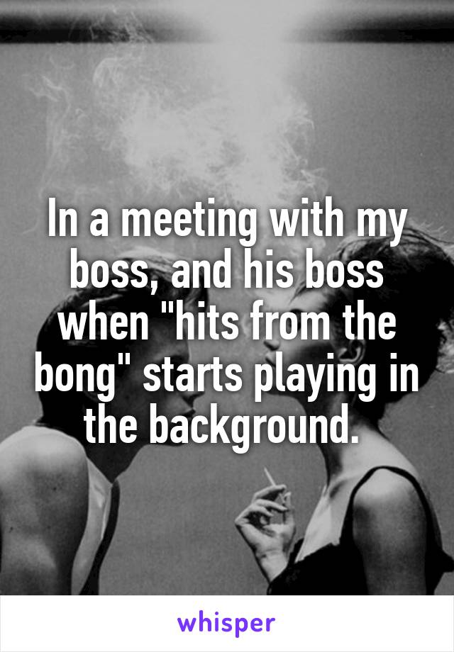In a meeting with my boss, and his boss when "hits from the bong" starts playing in the background. 