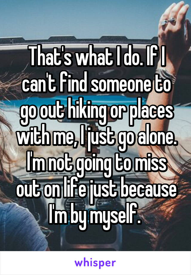 That's what I do. If I can't find someone to go out hiking or places with me, I just go alone. I'm not going to miss out on life just because I'm by myself. 