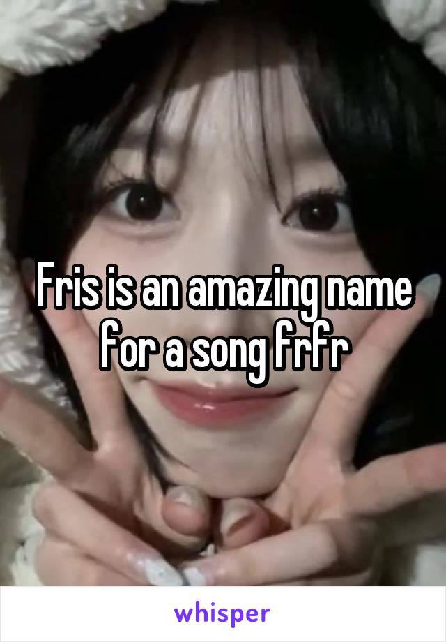 Fris is an amazing name for a song frfr