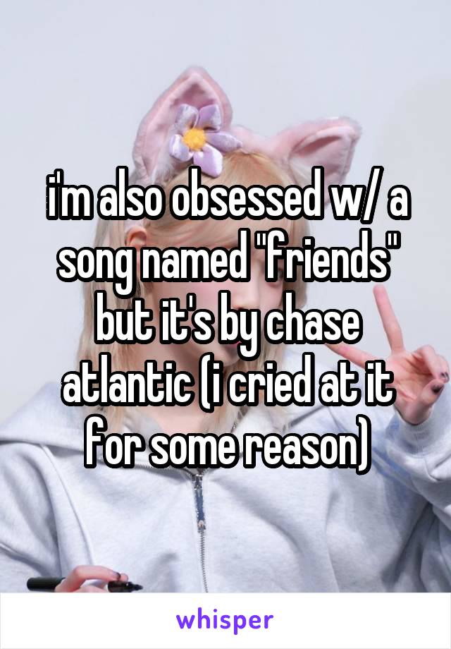 i'm also obsessed w/ a song named "friends" but it's by chase atlantic (i cried at it for some reason)