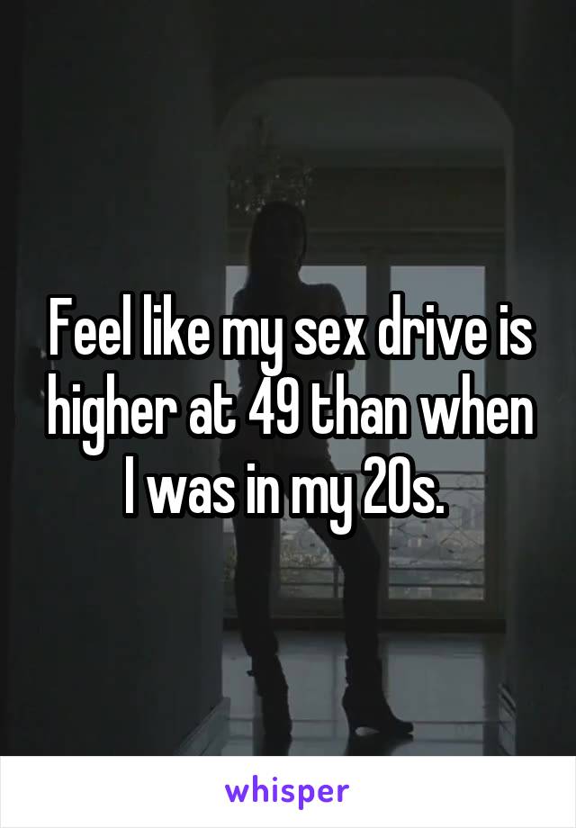 Feel like my sex drive is higher at 49 than when I was in my 20s. 