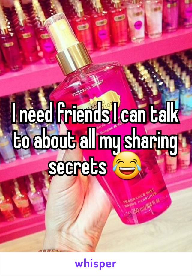 I need friends I can talk to about all my sharing secrets 😂