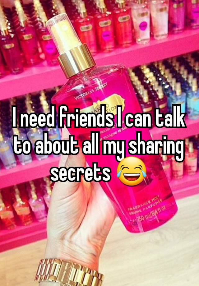 I need friends I can talk to about all my sharing secrets 😂