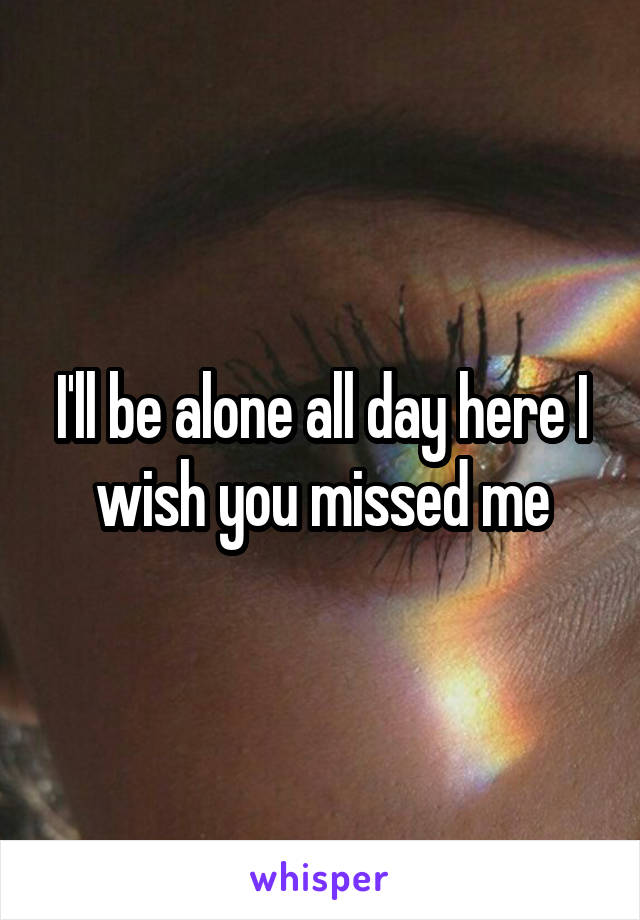 I'll be alone all day here I wish you missed me