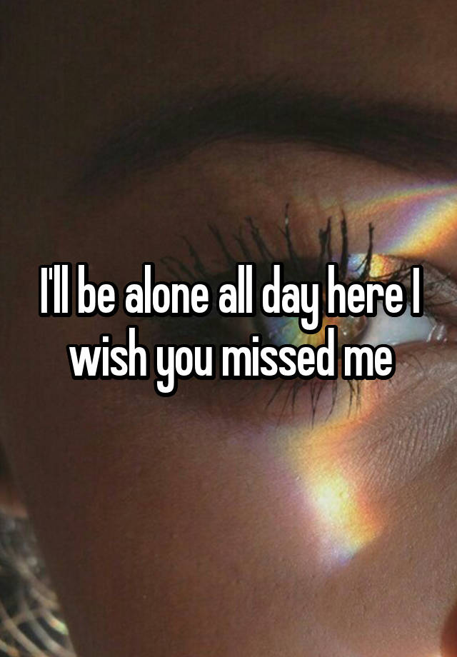 I'll be alone all day here I wish you missed me