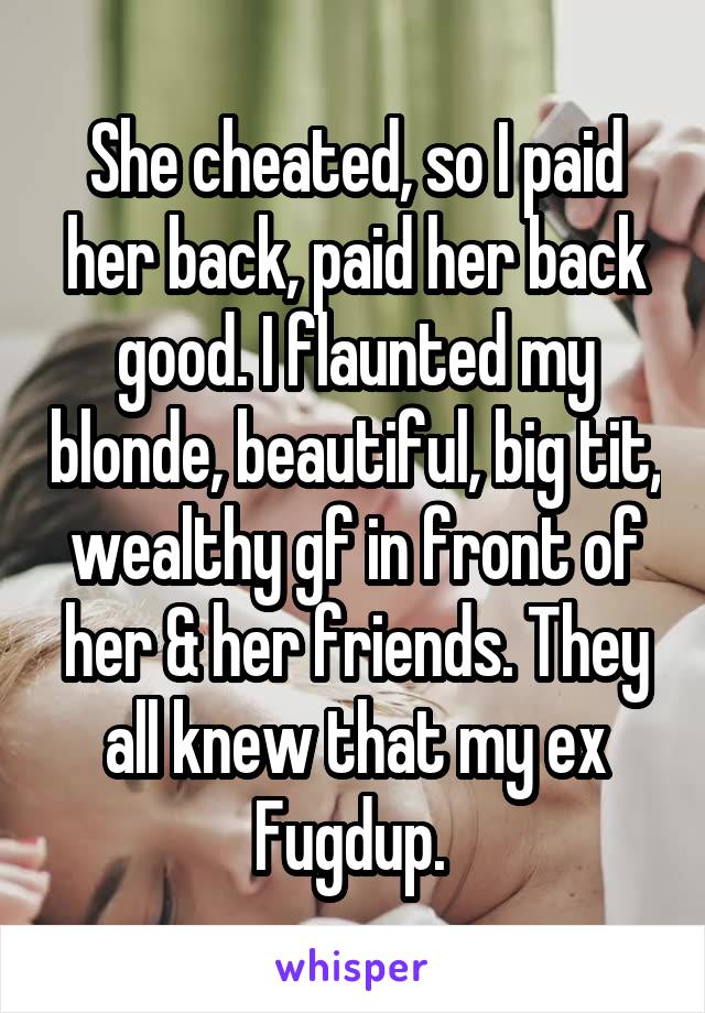 She cheated, so I paid her back, paid her back good. I flaunted my blonde, beautiful, big tit, wealthy gf in front of her & her friends. They all knew that my ex Fugdup. 