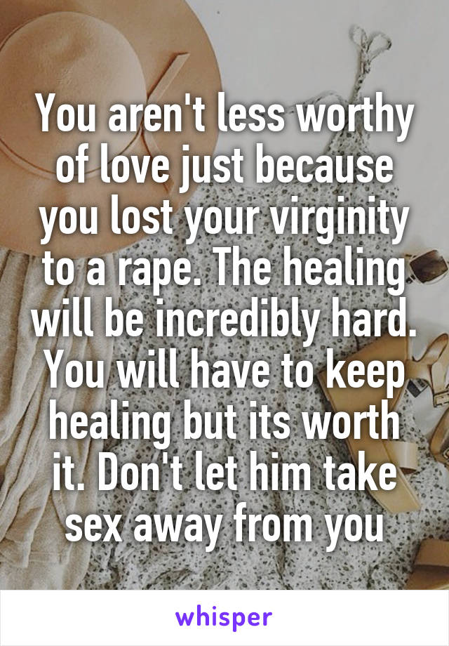 You aren't less worthy of love just because you lost your virginity to a rape. The healing will be incredibly hard. You will have to keep healing but its worth it. Don't let him take sex away from you