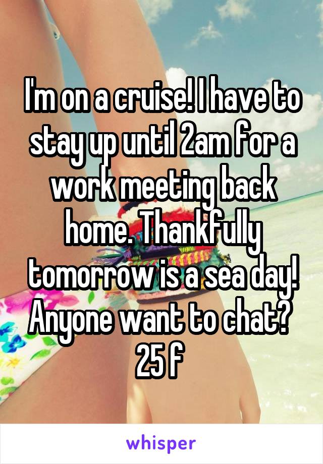 I'm on a cruise! I have to stay up until 2am for a work meeting back home. Thankfully tomorrow is a sea day! Anyone want to chat? 
25 f 