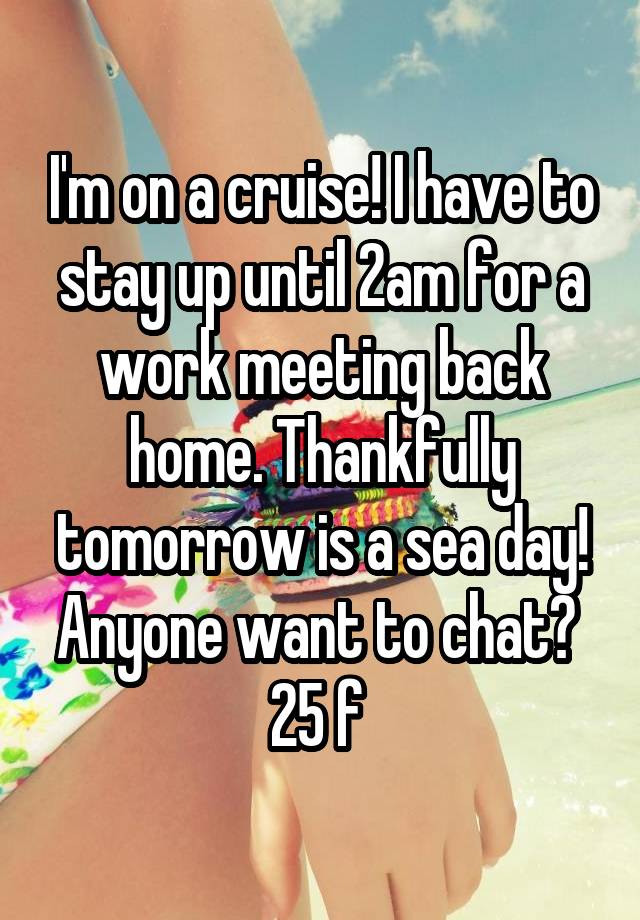 I'm on a cruise! I have to stay up until 2am for a work meeting back home. Thankfully tomorrow is a sea day! Anyone want to chat? 
25 f 