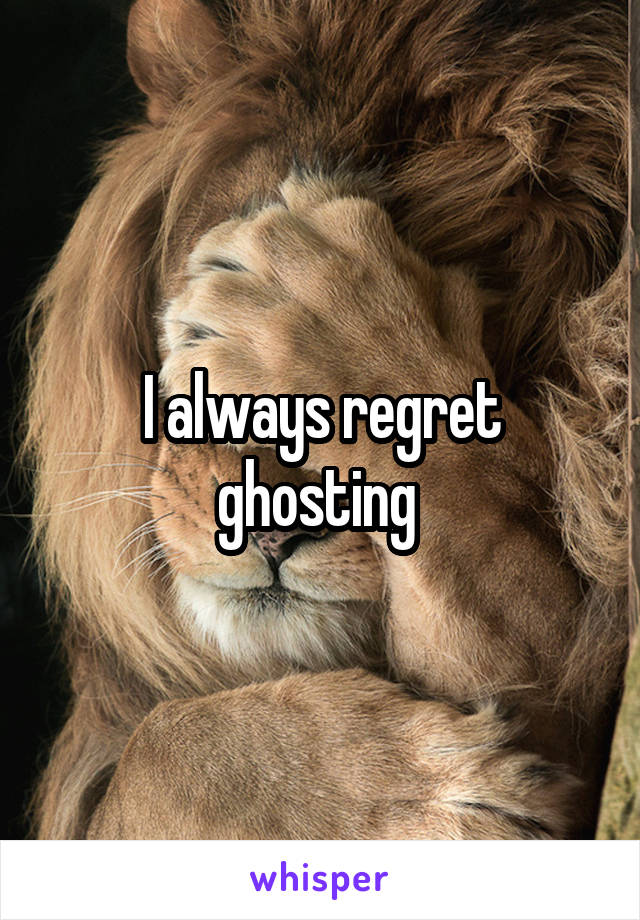 I always regret ghosting 