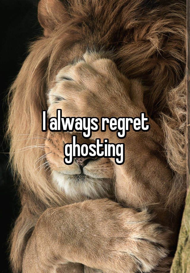 I always regret ghosting 