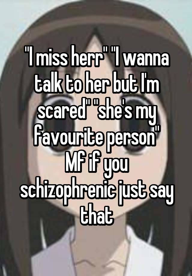 
"I miss herr" "I wanna talk to her but I'm scared" "she's my favourite person"
Mf if you schizophrenic just say that