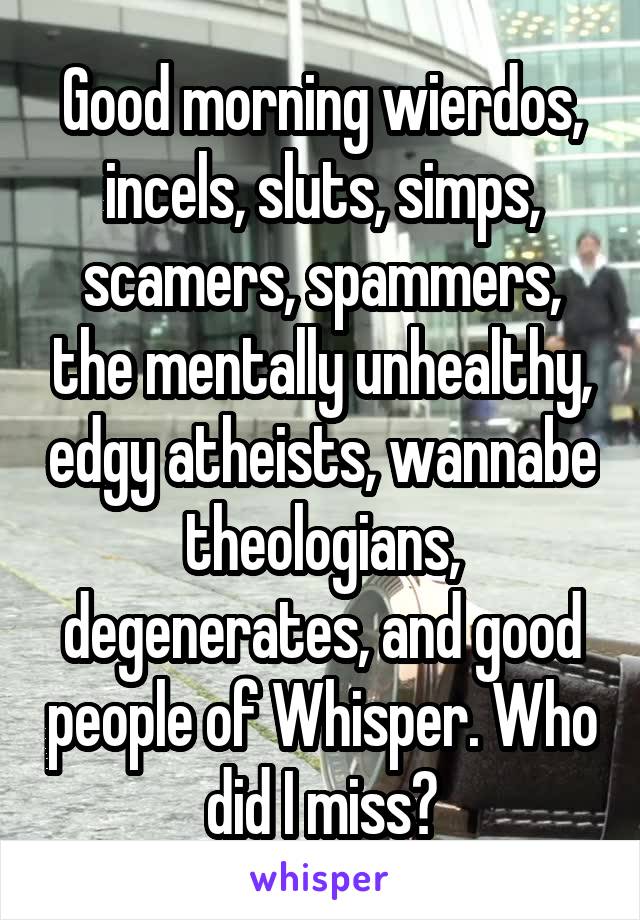 Good morning wierdos, incels, sluts, simps, scamers, spammers, the mentally unhealthy, edgy atheists, wannabe theologians, degenerates, and good people of Whisper. Who did I miss?