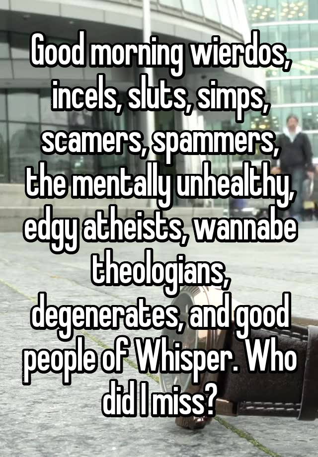 Good morning wierdos, incels, sluts, simps, scamers, spammers, the mentally unhealthy, edgy atheists, wannabe theologians, degenerates, and good people of Whisper. Who did I miss?