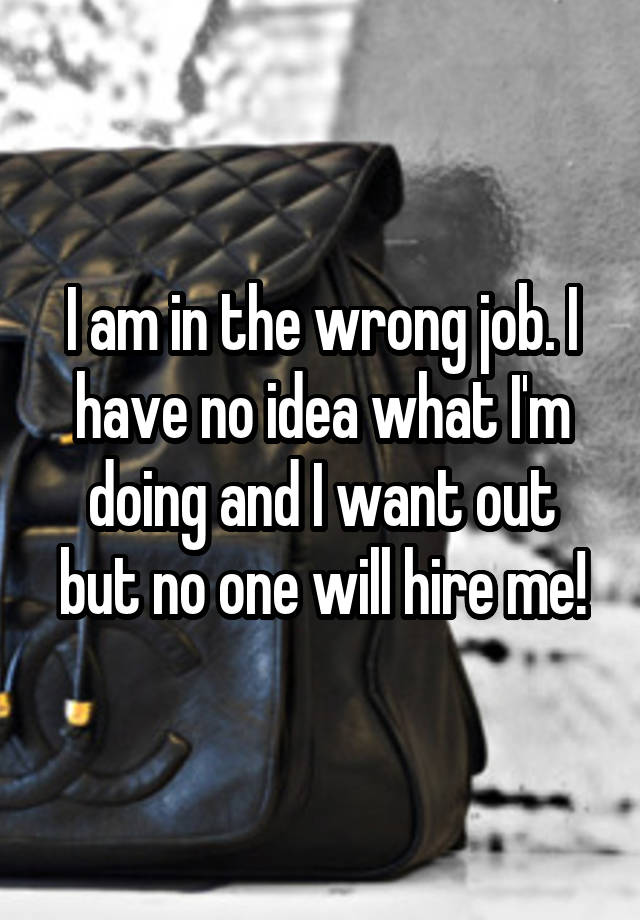 I am in the wrong job. I have no idea what I'm doing and I want out but no one will hire me!