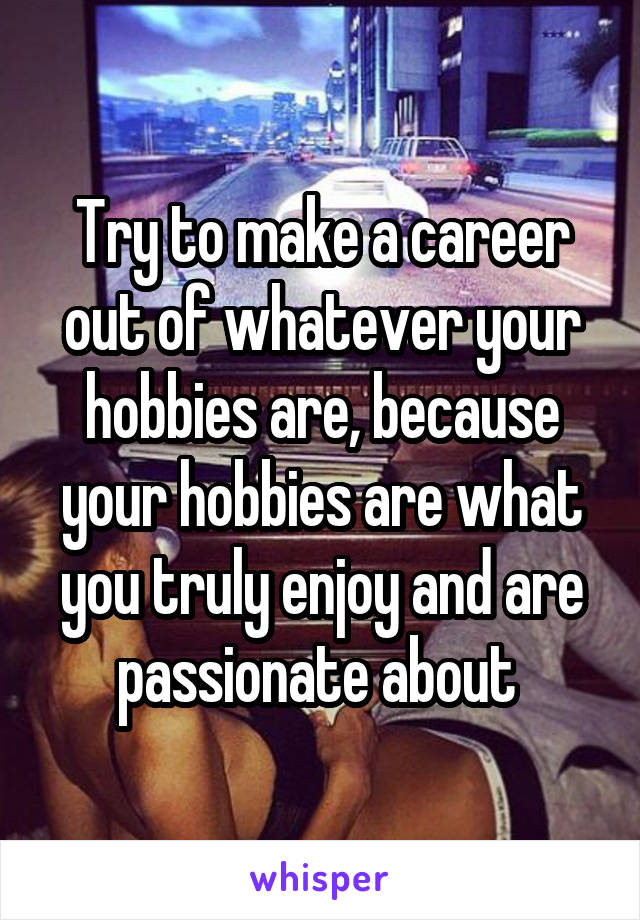 Try to make a career out of whatever your hobbies are, because your hobbies are what you truly enjoy and are passionate about 