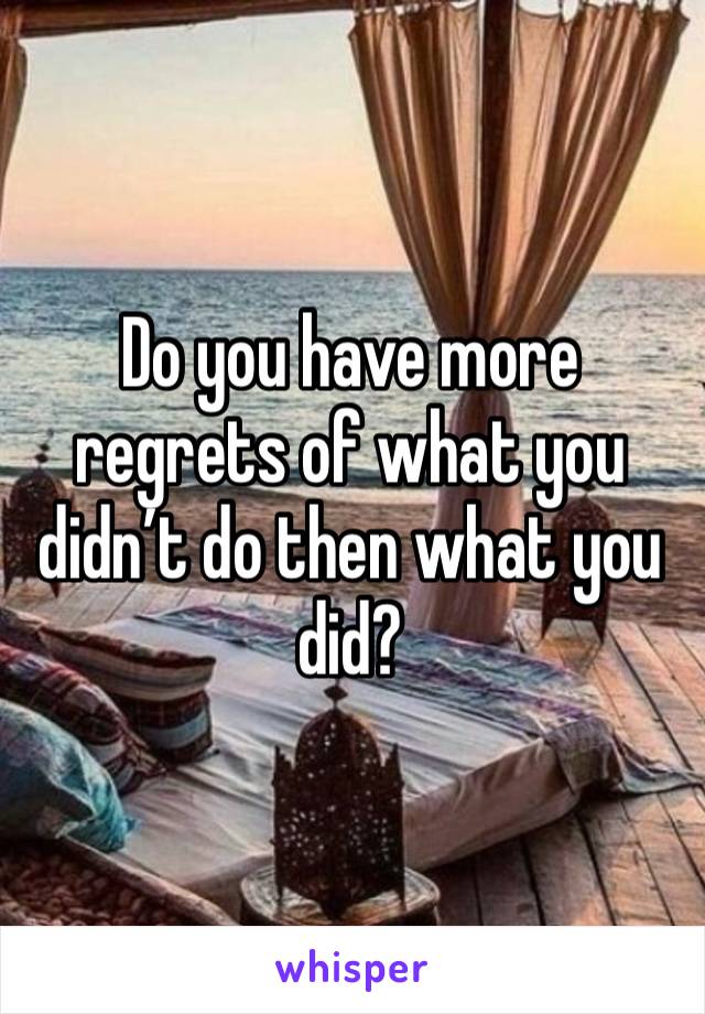 Do you have more regrets of what you didn’t do then what you did?