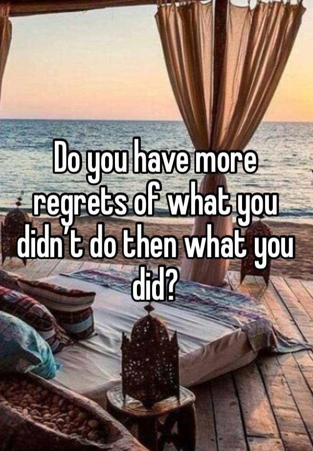 Do you have more regrets of what you didn’t do then what you did?