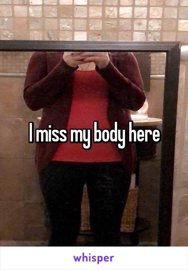 I miss my body here