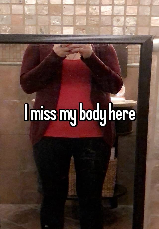 I miss my body here