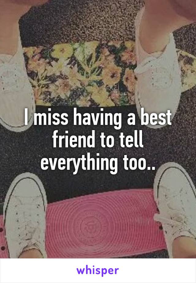 I miss having a best friend to tell everything too..