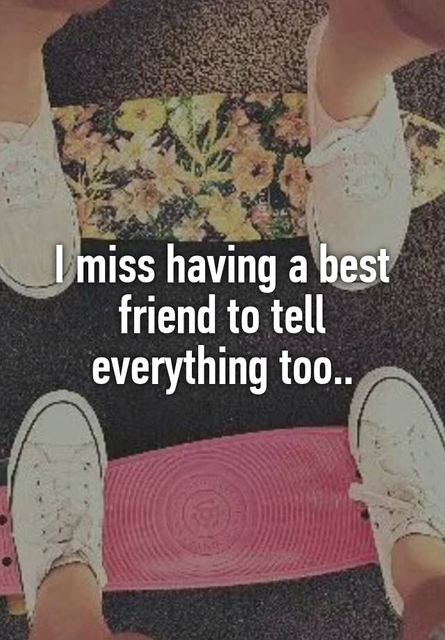 I miss having a best friend to tell everything too..