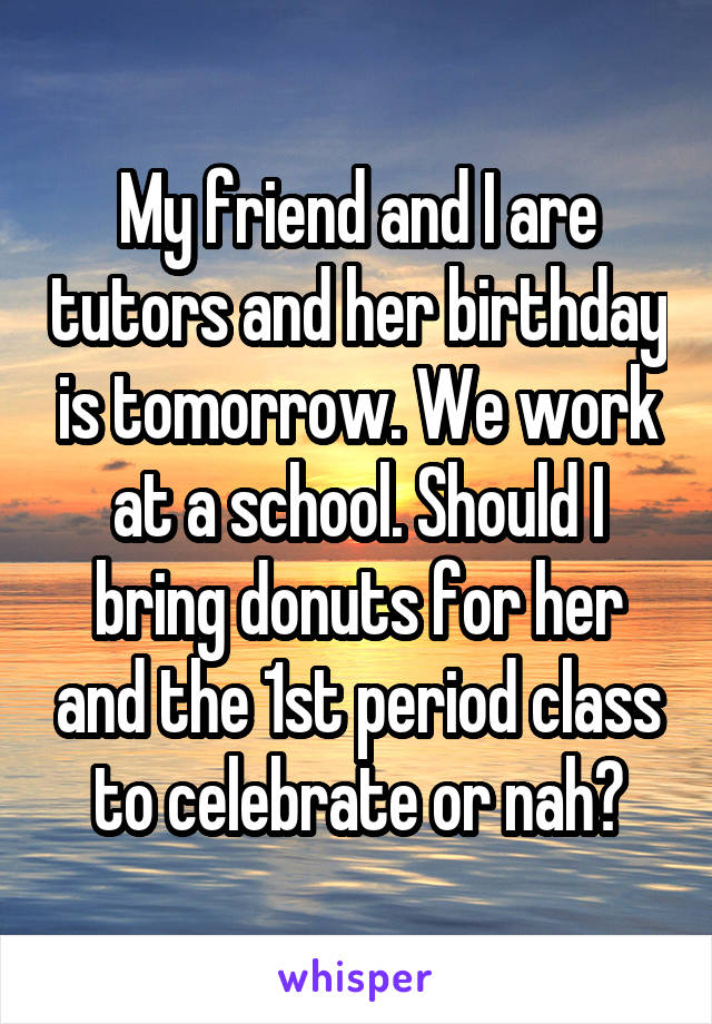 My friend and I are tutors and her birthday is tomorrow. We work at a school. Should I bring donuts for her and the 1st period class to celebrate or nah?