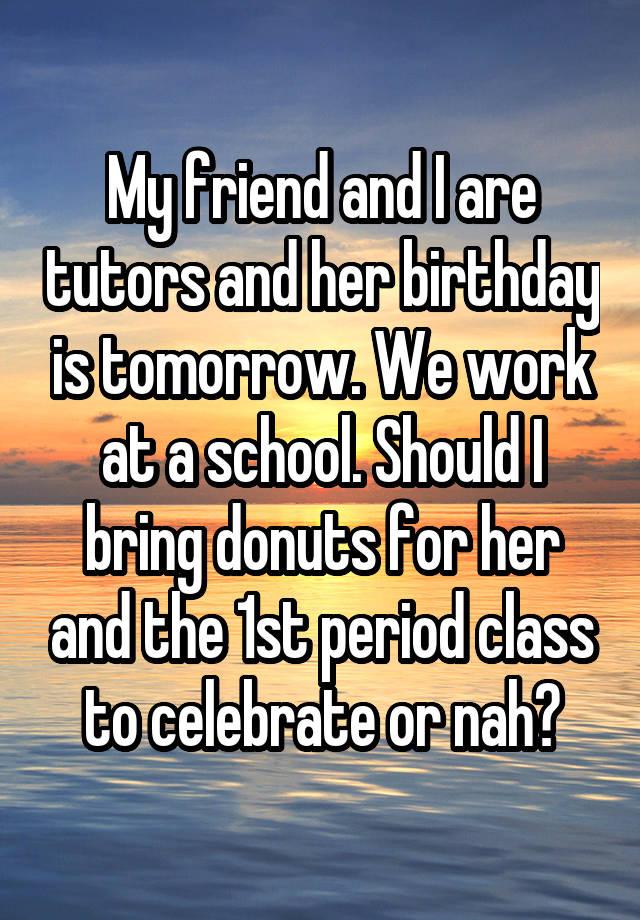 My friend and I are tutors and her birthday is tomorrow. We work at a school. Should I bring donuts for her and the 1st period class to celebrate or nah?