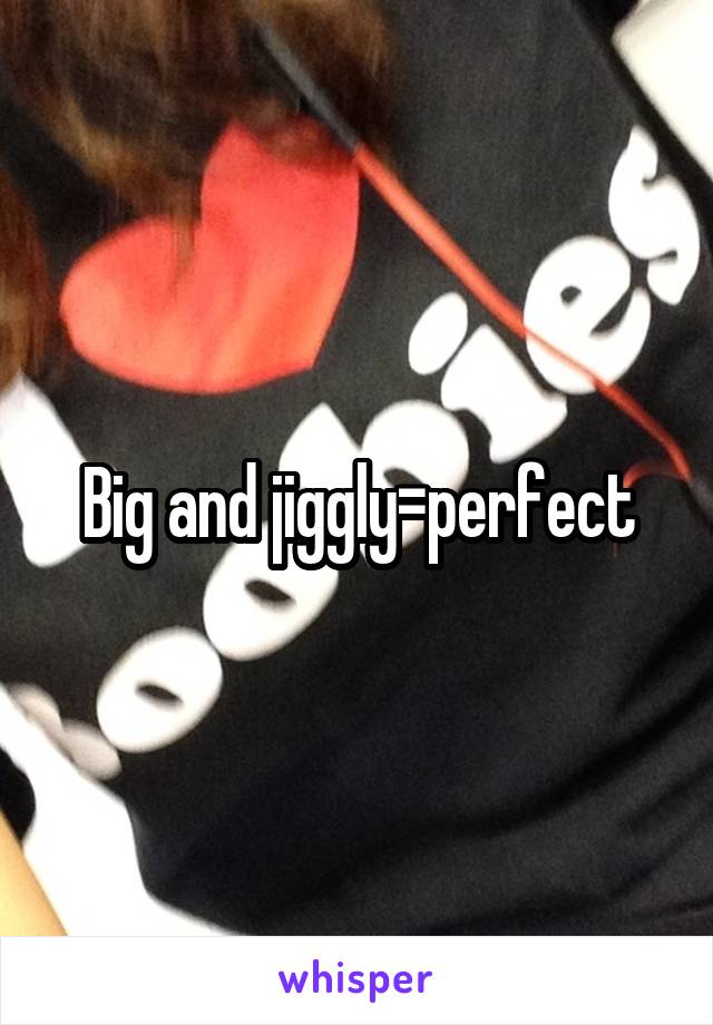 Big and jiggly=perfect