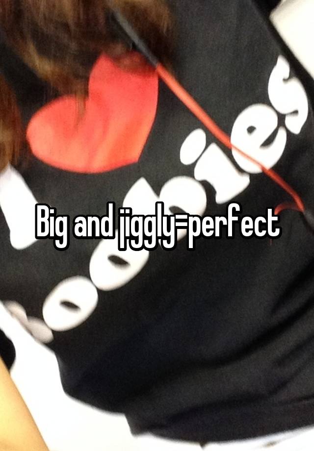 Big and jiggly=perfect