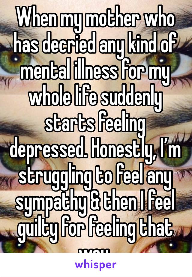 When my mother who has decried any kind of mental illness for my whole life suddenly starts feeling depressed. Honestly, I’m struggling to feel any sympathy & then I feel guilty for feeling that way.